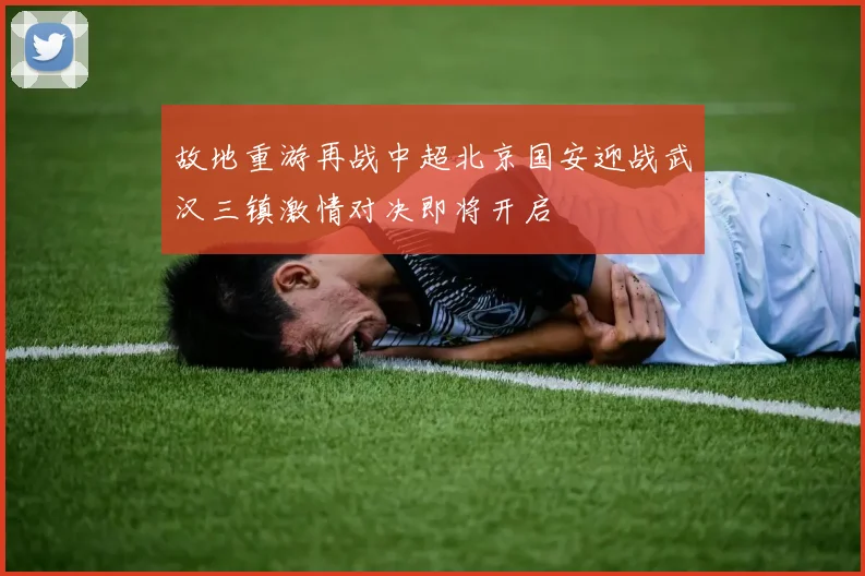 故地重游再战中超北京国安迎战武汉三镇激情对决即将开启
