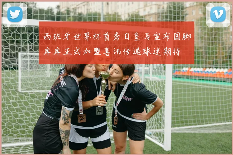 西班牙世界杯首秀日皇马宣布国脚库库正式加盟喜讯传递球迷期待