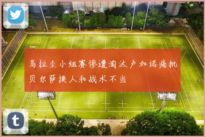 乌拉圭小组赛惨遭淘汰卢加诺痛批贝尔萨换人和战术不当