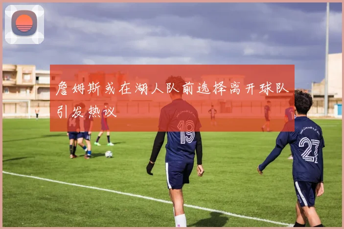 詹姆斯或在湖人队前选择离开球队引发热议