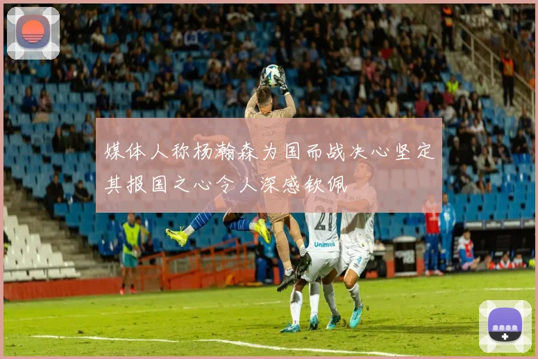 媒体人称杨瀚森为国而战决心坚定其报国之心令人深感钦佩