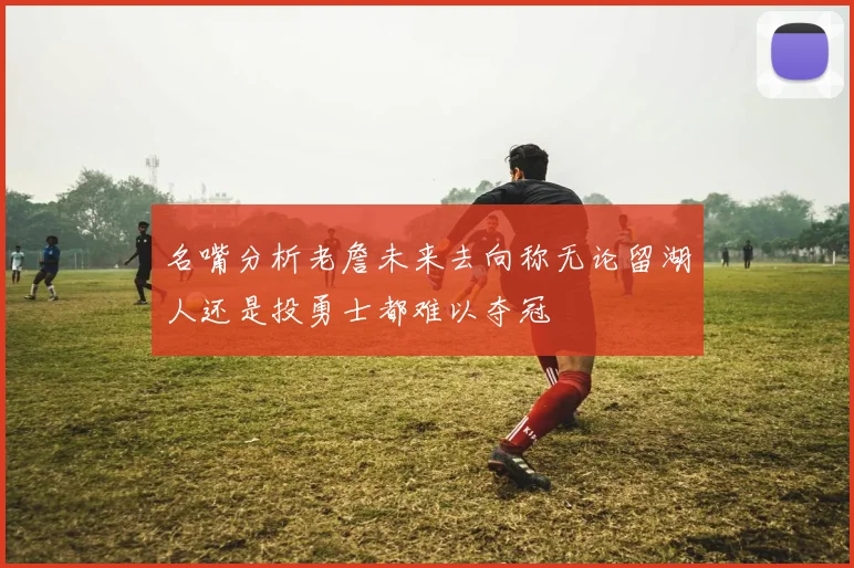 名嘴分析老詹未来去向称无论留湖人还是投勇士都难以夺冠