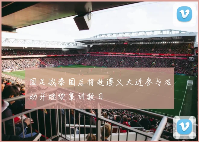 国足战泰国后将赴遵义大连参与活动并继续集训数日