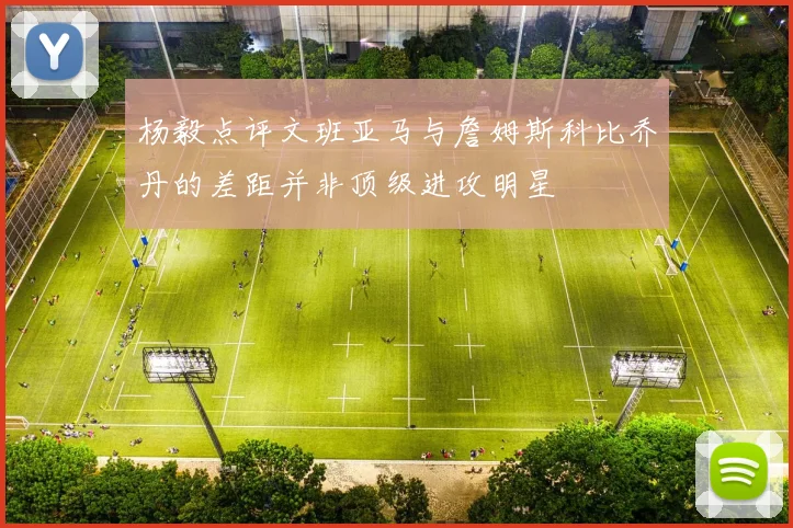杨毅点评文班亚马与詹姆斯科比乔丹的差距并非顶级进攻明星