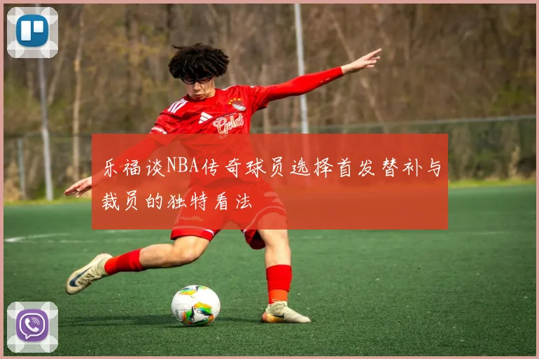 乐福谈NBA传奇球员选择首发替补与裁员的独特看法