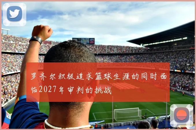罗齐尔积极追求篮球生涯的同时面临2027年审判的挑战