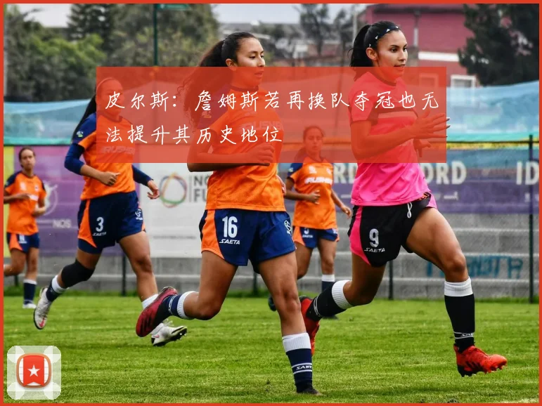 皮尔斯：詹姆斯若再换队夺冠也无法提升其历史地位