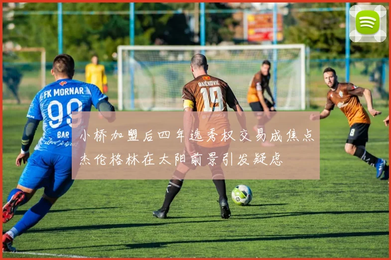 小桥加盟后四年选秀权交易成焦点杰伦格林在太阳前景引发疑虑