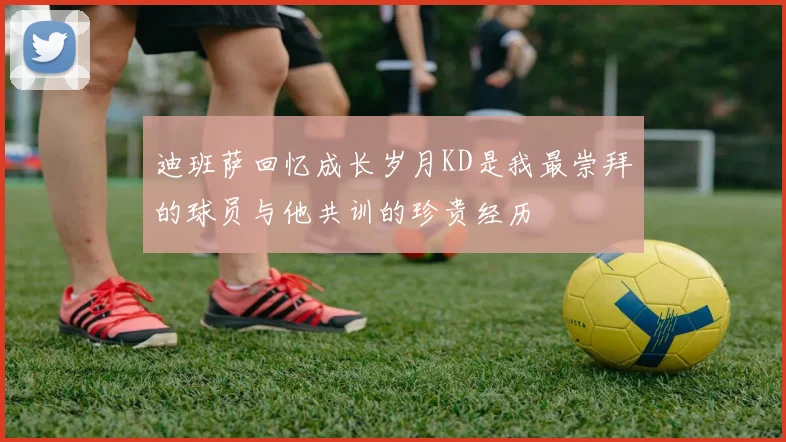 迪班萨回忆成长岁月KD是我最崇拜的球员与他共训的珍贵经历