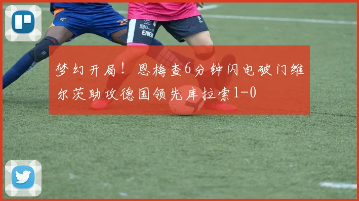梦幻开局！恩梅查6分钟闪电破门维尔茨助攻德国领先库拉索1-0