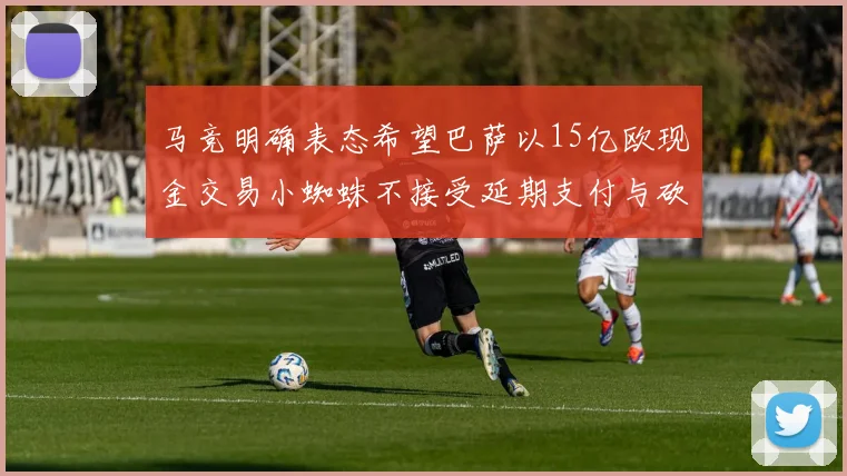 马竞明确表态希望巴萨以15亿欧现金交易小蜘蛛不接受延期支付与砍价