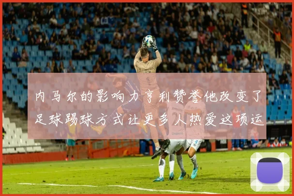 内马尔的影响力亨利赞誉他改变了足球踢球方式让更多人热爱这项运动