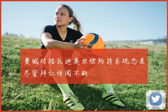 曼城对格瓦迪奥尔续约持乐观态度尽管拜仁传闻不断